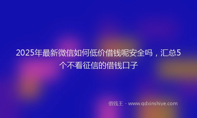 2025年最新微信如何低价借钱呢安全吗，汇总5个不看征信的借钱口子