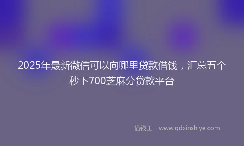 2025年最新微信可以向哪里贷款借钱，汇总五个秒下700芝麻分贷款平台