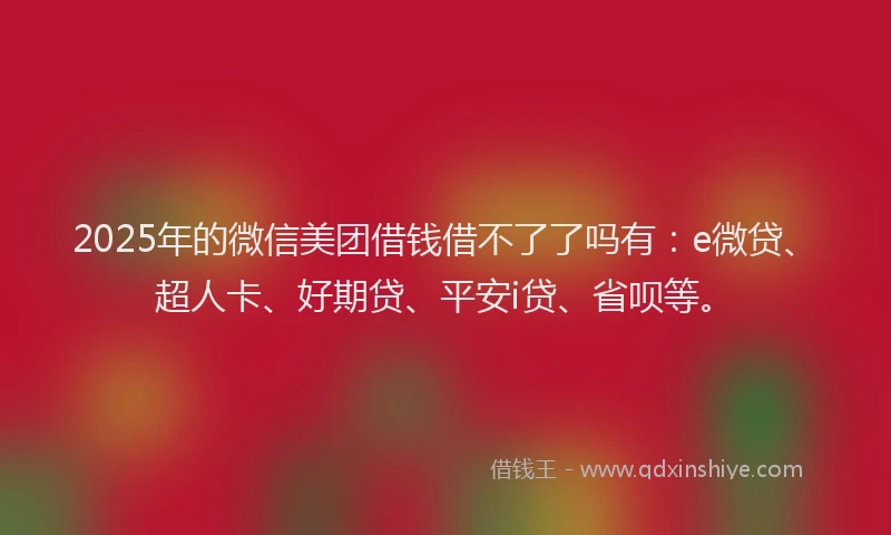 2025年的微信美团借钱借不了了吗有：e微贷、超人卡、好期贷、平安i贷、省呗等。