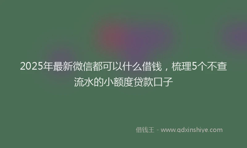 2025年最新微信都可以什么借钱，梳理5个不查流水的小额度贷款口子