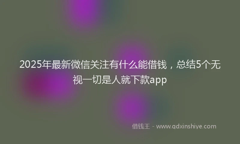 2025年最新微信关注有什么能借钱，总结5个无视一切是人就下款app