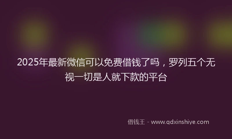 2025年最新微信可以免费借钱了吗，罗列五个无视一切是人就下款的平台