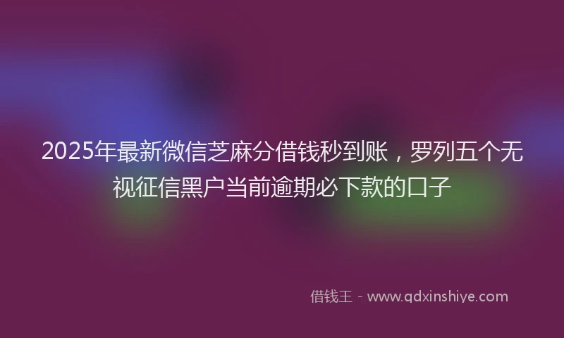 2025年最新微信芝麻分借钱秒到账，罗列五个无视征信黑户当前逾期必下款的口子