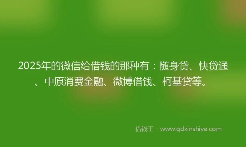2025年的微信给借钱的那种有：随身贷、快贷通、中原消费金融、微博借钱、柯基贷等。