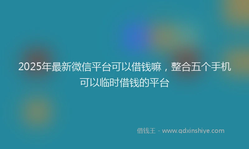 2025年最新微信平台可以借钱嘛，整合五个手机可以临时借钱的平台