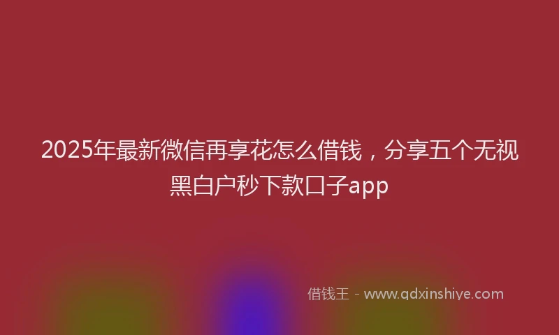 2025年最新微信再享花怎么借钱，分享五个无视黑白户秒下款口子app