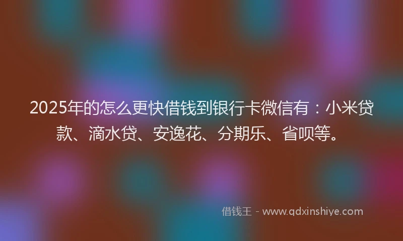 2025年的怎么更快借钱到银行卡微信有：小米贷款、滴水贷、安逸花、分期乐、省呗等。