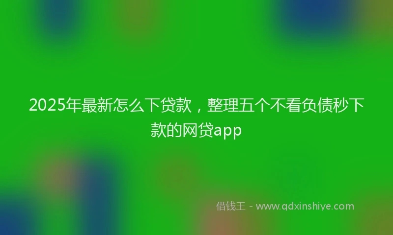 2025年最新怎么下贷款，整理五个不看负债秒下款的网贷app
