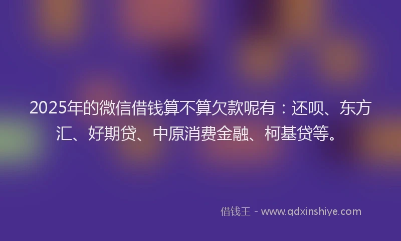 2025年的微信借钱算不算欠款呢有：还呗、东方汇、好期贷、中原消费金融、柯基贷等。