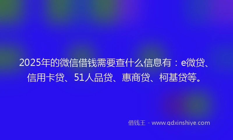 2025年的微信借钱需要查什么信息有：e微贷、信用卡贷、51人品贷、惠商贷、柯基贷等。