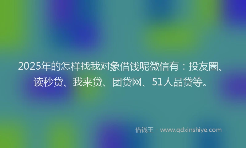 2025年的怎样找我对象借钱呢微信有：投友圈、读秒贷、我来贷、团贷网、51人品贷等。