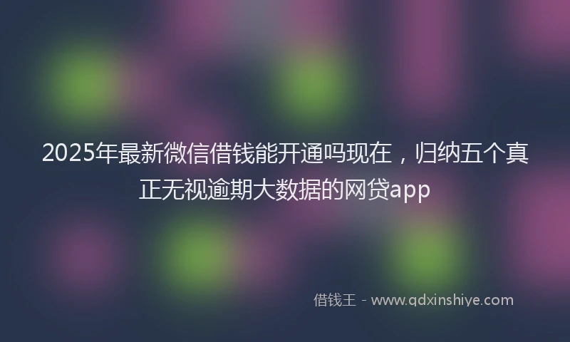 2025年最新微信借钱能开通吗现在，归纳五个真正无视逾期大数据的网贷app