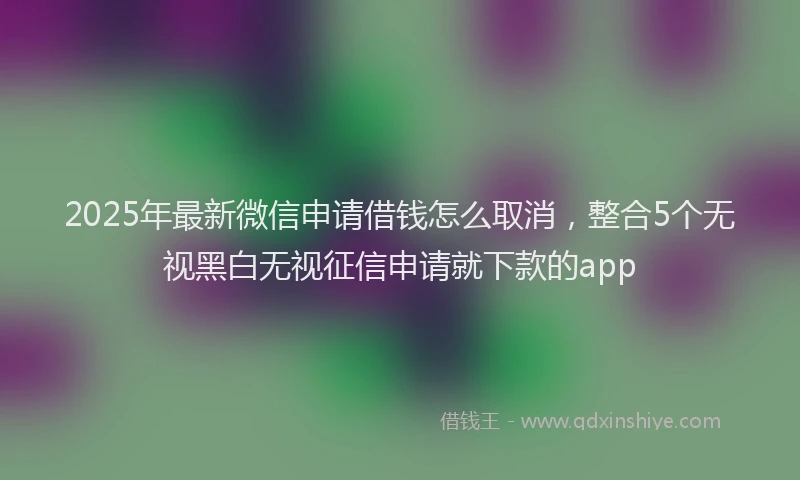 2025年最新微信申请借钱怎么取消，整合5个无视黑白无视征信申请就下款的app