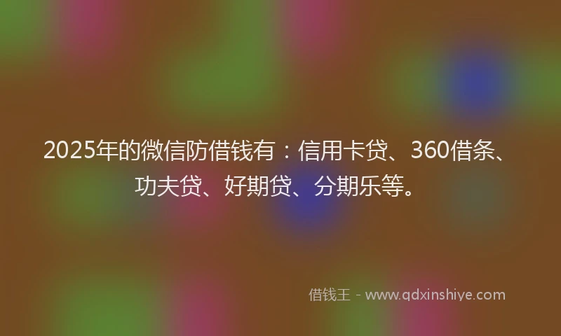 2025年的微信防借钱有：信用卡贷、360借条、功夫贷、好期贷、分期乐等。