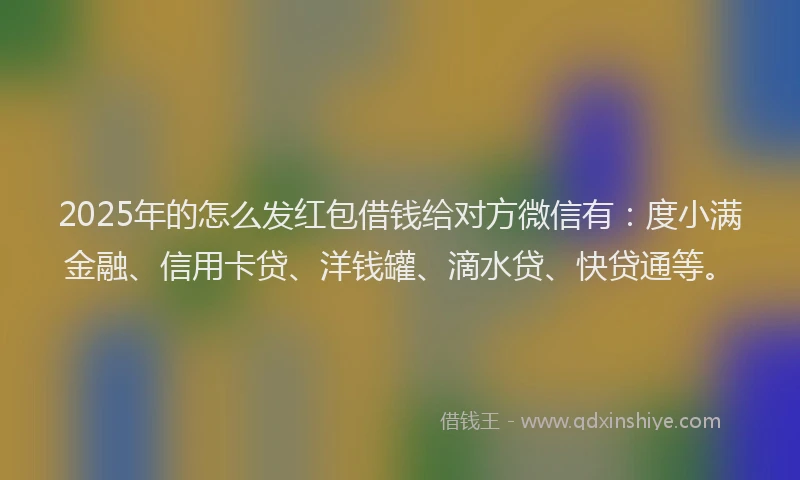 2025年的怎么发红包借钱给对方微信有：度小满金融、信用卡贷、洋钱罐、滴水贷、快贷通等。