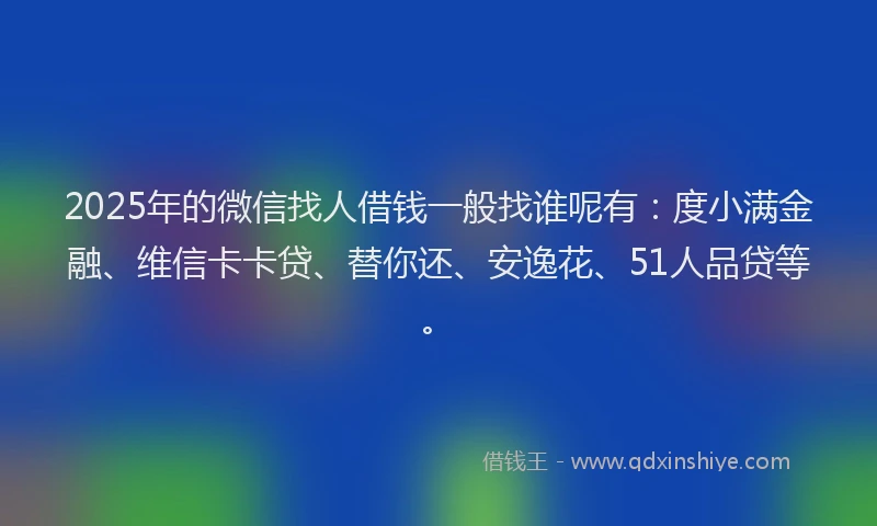 2025年的微信找人借钱一般找谁呢有：度小满金融、维信卡卡贷、替你还、安逸花、51人品贷等。
