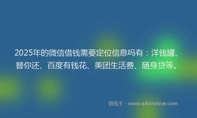 2025年的微信借钱需要定位信息吗有：洋钱罐、替你还、百度有钱花、美团生活费、随身贷等。
