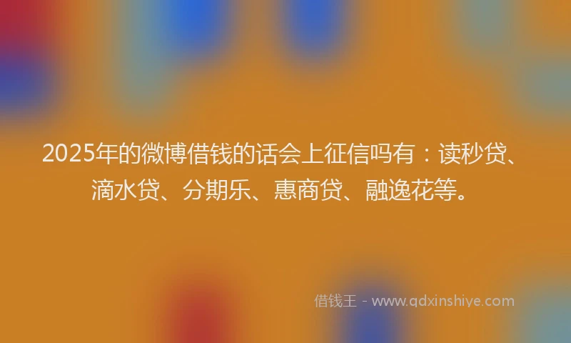 2025年的微博借钱的话会上征信吗有：读秒贷、滴水贷、分期乐、惠商贷、融逸花等。