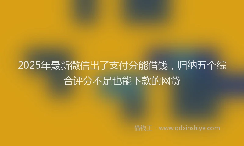 2025年最新微信出了支付分能借钱，归纳五个综合评分不足也能下款的网贷