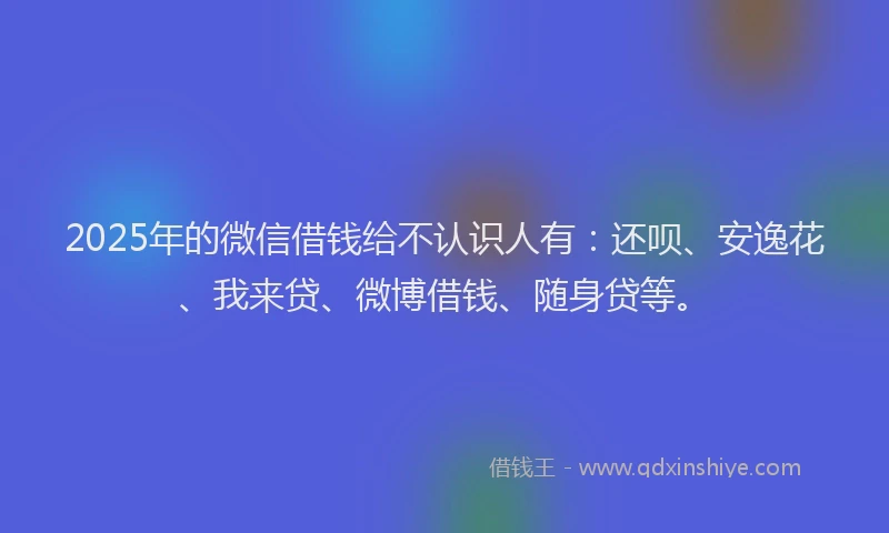 2025年的微信借钱给不认识人有：还呗、安逸花、我来贷、微博借钱、随身贷等。