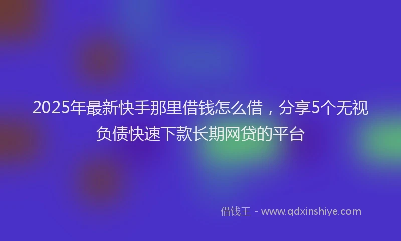 2025年最新快手那里借钱怎么借，分享5个无视负债快速下款长期网贷的平台