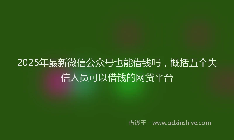 2025年最新微信公众号也能借钱吗，概括五个失信人员可以借钱的网贷平台