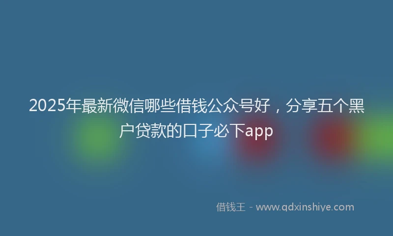 2025年最新微信哪些借钱公众号好，分享五个黑户贷款的口子必下app