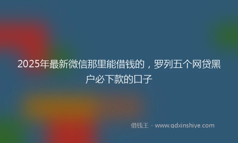 2025年最新微信那里能借钱的，罗列五个网贷黑户必下款的口子