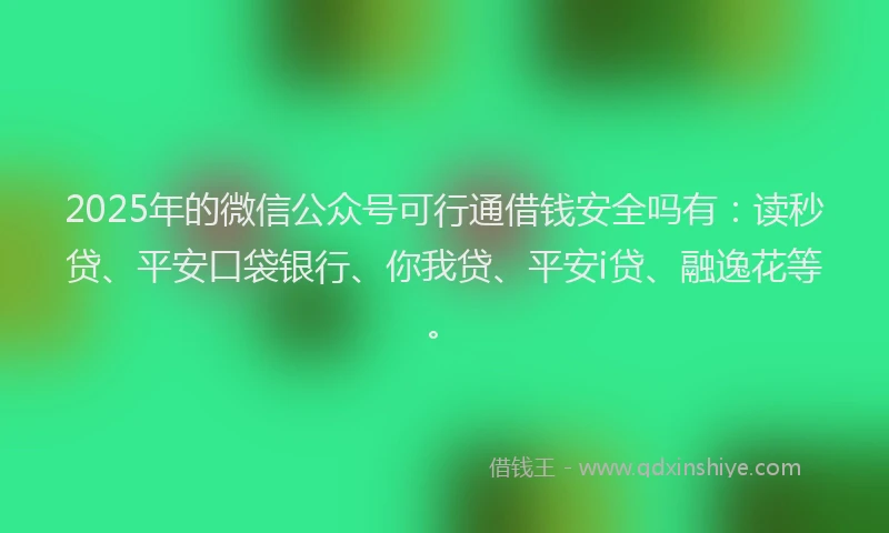 2025年的微信公众号可行通借钱安全吗有：读秒贷、平安口袋银行、你我贷、平安i贷、融逸花等。