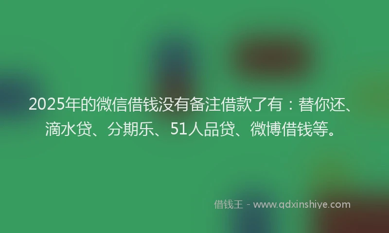 2025年的微信借钱没有备注借款了有：替你还、滴水贷、分期乐、51人品贷、微博借钱等。