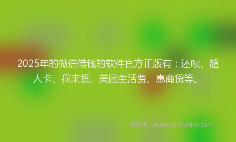2025年的微信借钱的软件官方正版有：还呗、超人卡、我来贷、美团生活费、惠商贷等。