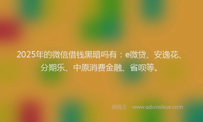 2025年的微信借钱黑暗吗有：e微贷、安逸花、分期乐、中原消费金融、省呗等。