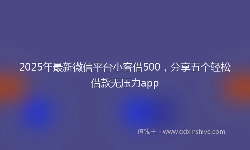 2025年最新微信平台小客借500，分享五个轻松借款无压力app