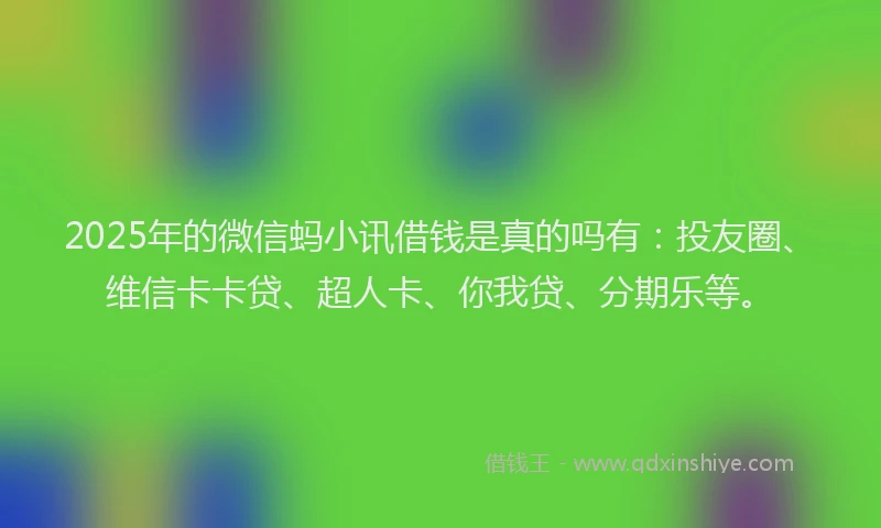 2025年的微信蚂小讯借钱是真的吗有：投友圈、维信卡卡贷、超人卡、你我贷、分期乐等。