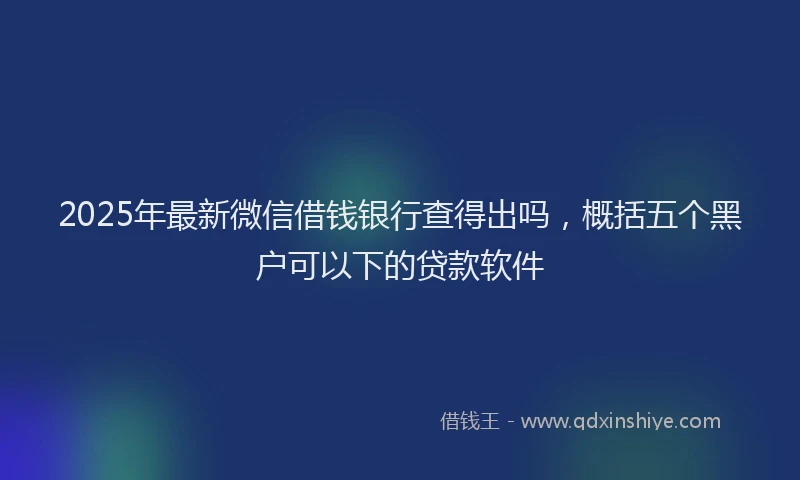 2025年最新微信借钱银行查得出吗，概括五个黑户可以下的贷款软件