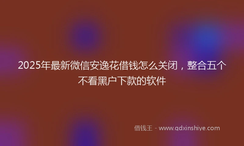 2025年最新微信安逸花借钱怎么关闭，整合五个不看黑户下款的软件