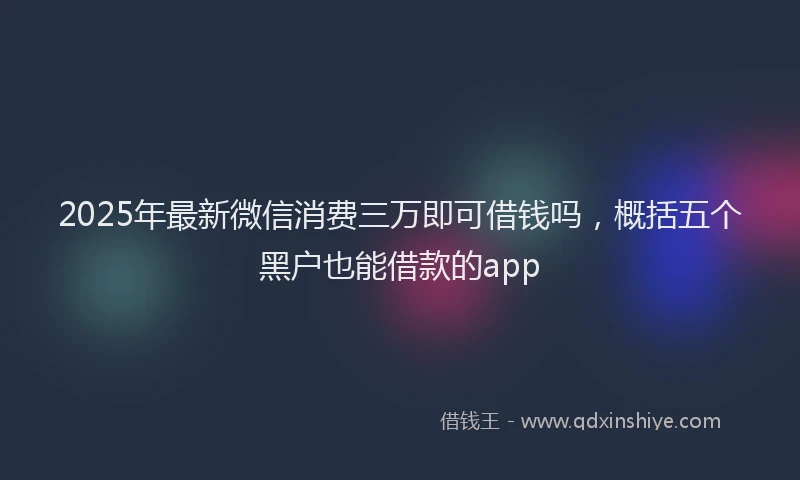 2025年最新微信消费三万即可借钱吗，概括五个黑户也能借款的app