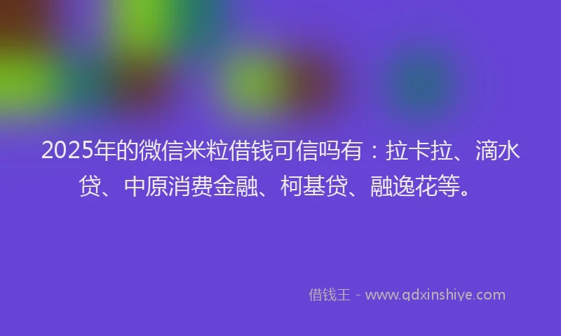 2025年的微信米粒借钱可信吗有：拉卡拉、滴水贷、中原消费金融、柯基贷、融逸花等。