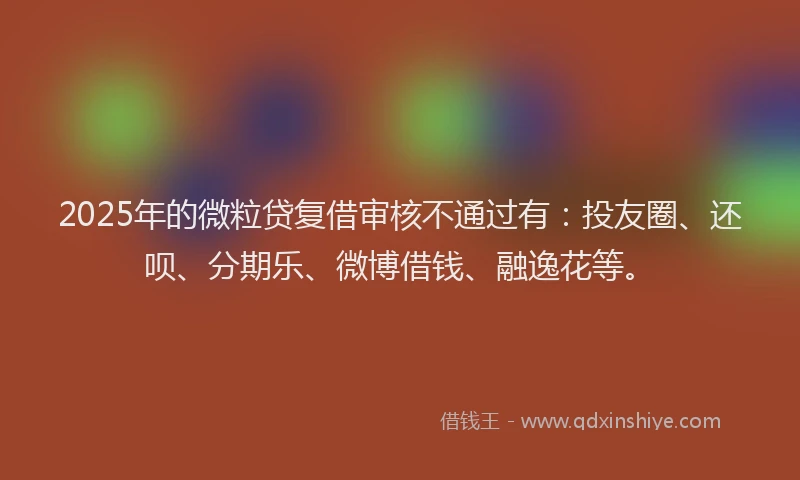 2025年的微粒贷复借审核不通过有：投友圈、还呗、分期乐、微博借钱、融逸花等。