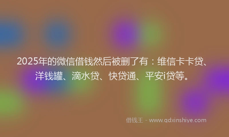2025年的微信借钱然后被删了有：维信卡卡贷、洋钱罐、滴水贷、快贷通、平安i贷等。