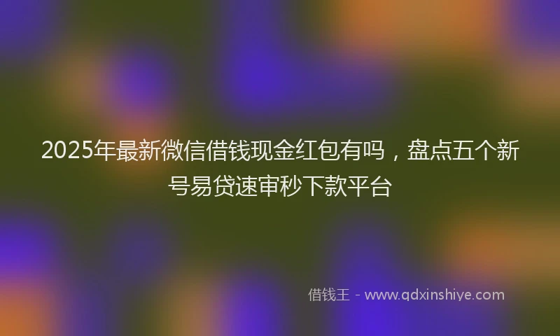 2025年最新微信借钱现金红包有吗，盘点五个新号易贷速审秒下款平台