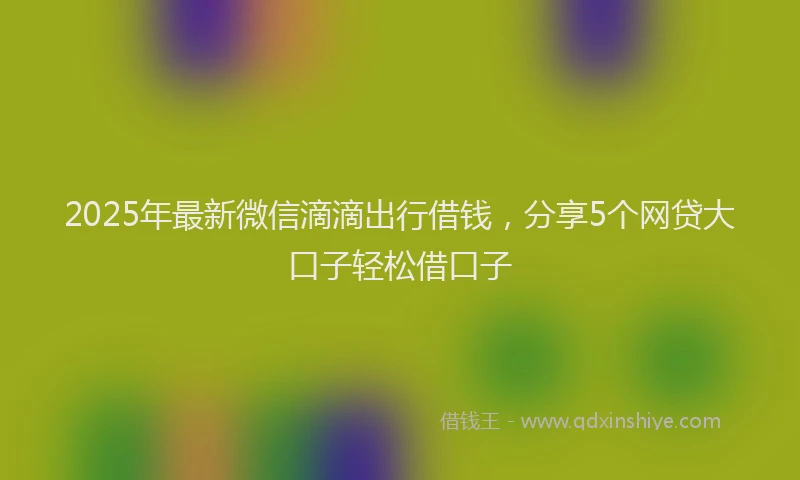2025年最新微信滴滴出行借钱，分享5个网贷大口子轻松借口子