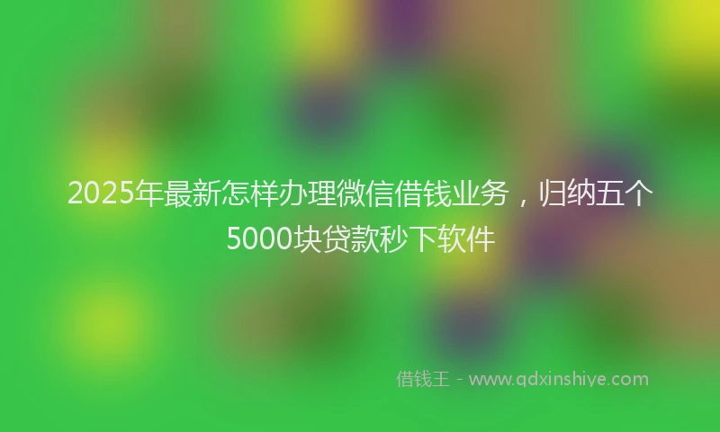 2025年最新怎样办理微信借钱业务，归纳五个5000块贷款秒下软件