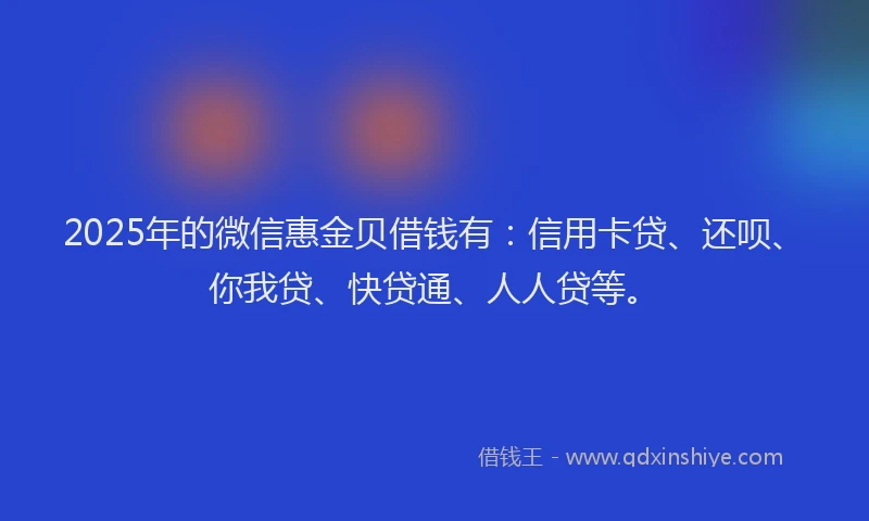 2025年的微信惠金贝借钱有：信用卡贷、还呗、你我贷、快贷通、人人贷等。
