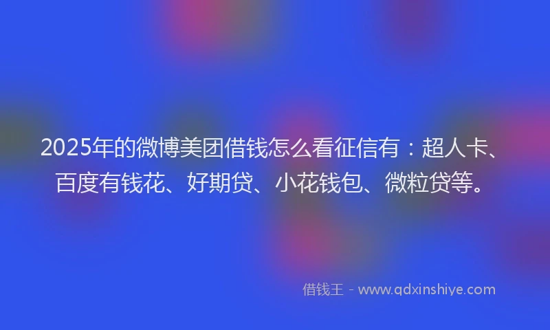 2025年的微博美团借钱怎么看征信有：超人卡、百度有钱花、好期贷、小花钱包、微粒贷等。