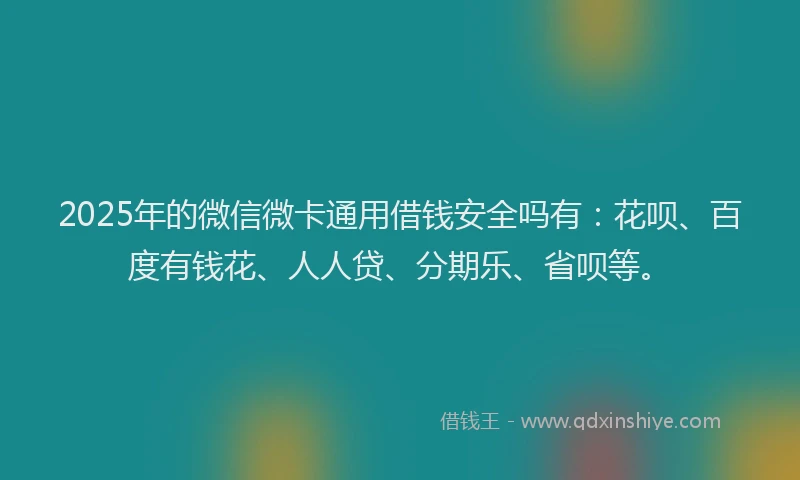 2025年的微信微卡通用借钱安全吗有：花呗、百度有钱花、人人贷、分期乐、省呗等。