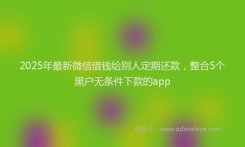 2025年最新微信借钱给别人定期还款，整合5个黑户无条件下款的app