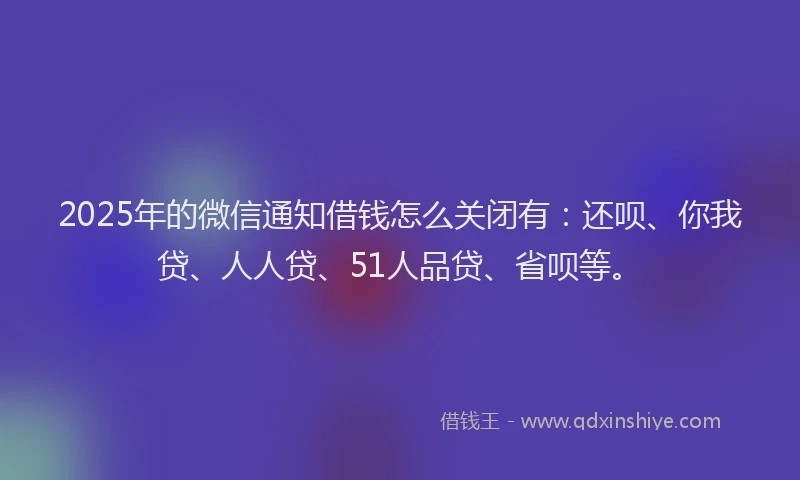 2025年的微信通知借钱怎么关闭有：还呗、你我贷、人人贷、51人品贷、省呗等。
