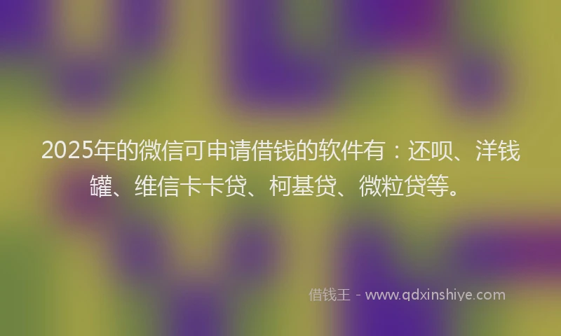 2025年的微信可申请借钱的软件有：还呗、洋钱罐、维信卡卡贷、柯基贷、微粒贷等。