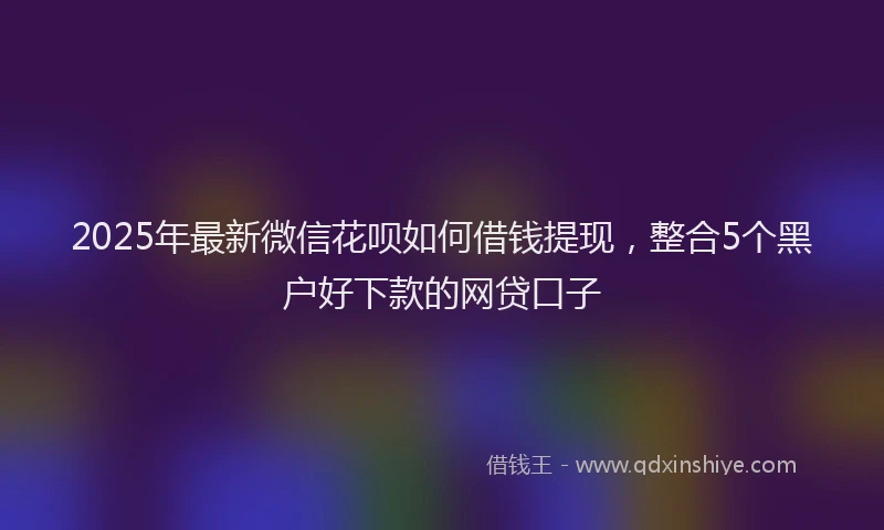 2025年最新微信花呗如何借钱提现，整合5个黑户好下款的网贷口子